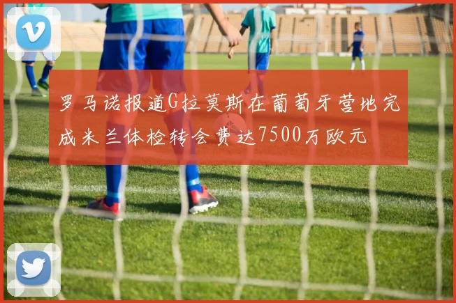 罗马诺报道G拉莫斯在葡萄牙营地完成米兰体检转会费达7500万欧元