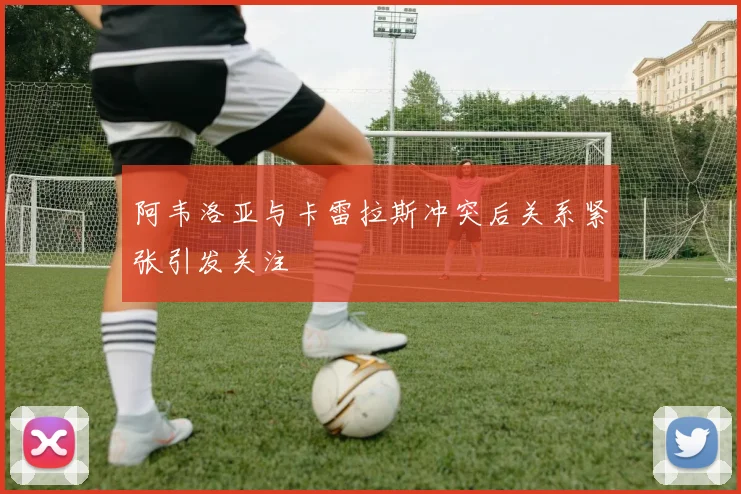 阿韦洛亚与卡雷拉斯冲突后关系紧张引发关注