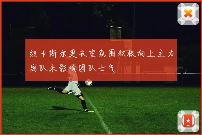 纽卡斯尔更衣室氛围积极向上主力离队未影响团队士气