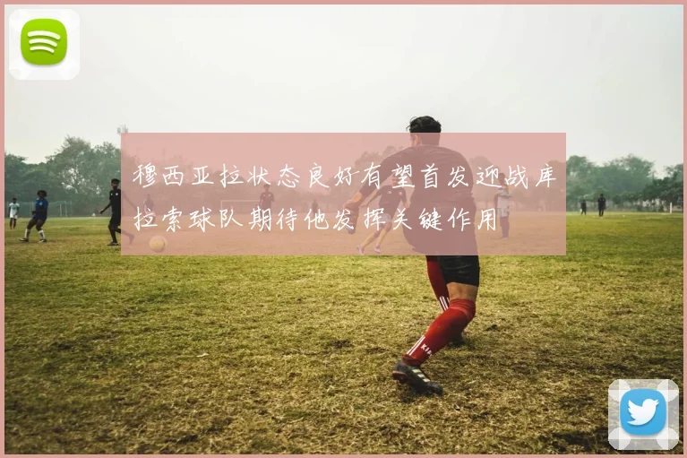穆西亚拉状态良好有望首发迎战库拉索球队期待他发挥关键作用