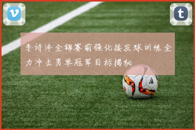 李诗沣全锦赛前强化接发球训练全力冲击男单冠军目标揭秘