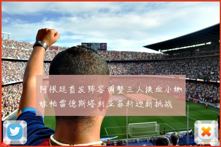 阿根廷首发阵容调整三人换血小蜘蛛帕雷德斯塔利亚菲科迎新挑战