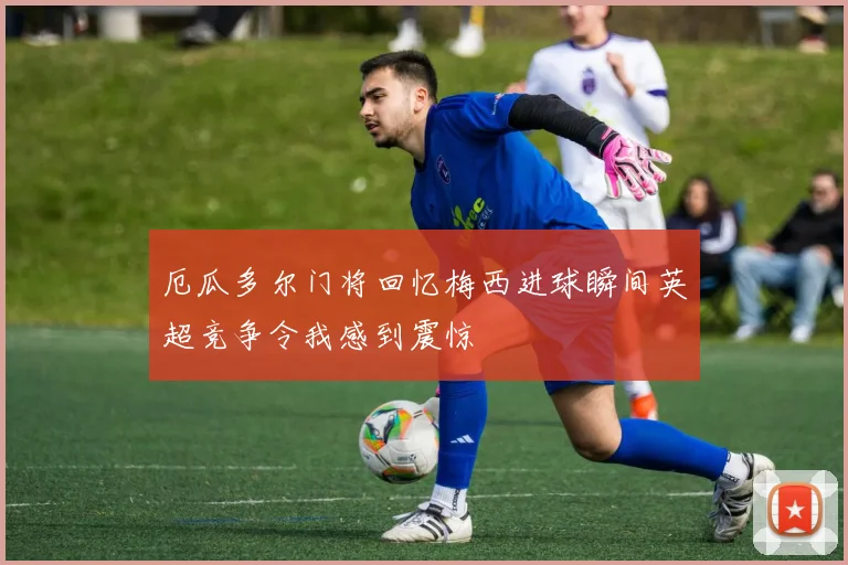 厄瓜多尔门将回忆梅西进球瞬间英超竞争令我感到震惊