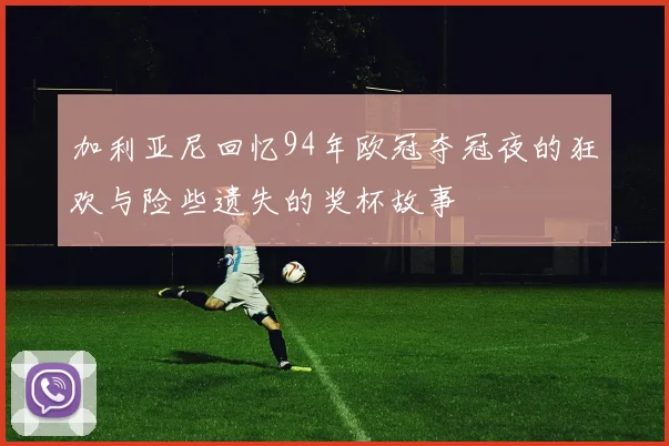 加利亚尼回忆94年欧冠夺冠夜的狂欢与险些遗失的奖杯故事