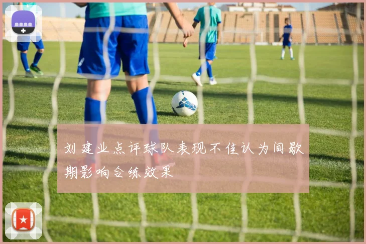 刘建业点评球队表现不佳认为间歇期影响合练效果