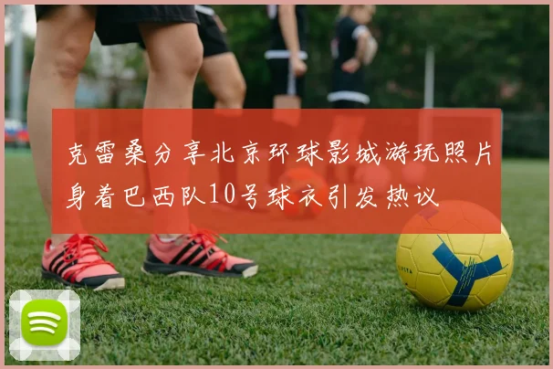 克雷桑分享北京环球影城游玩照片身着巴西队10号球衣引发热议