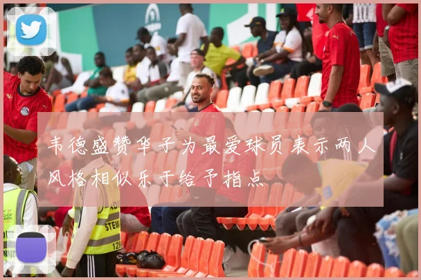 韦德盛赞华子为最爱球员表示两人风格相似乐于给予指点