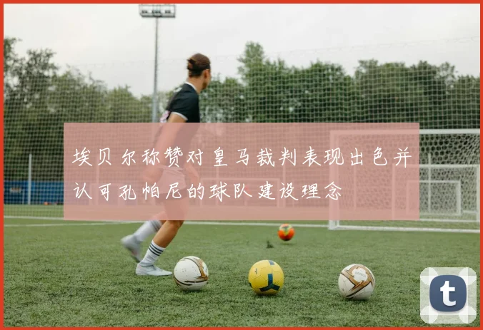 埃贝尔称赞对皇马裁判表现出色并认可孔帕尼的球队建设理念
