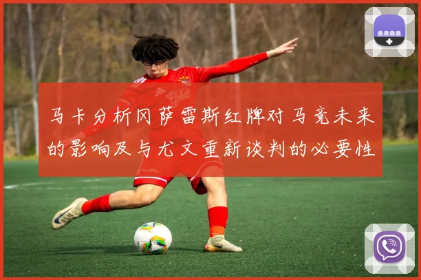 马卡分析冈萨雷斯红牌对马竞未来的影响及与尤文重新谈判的必要性