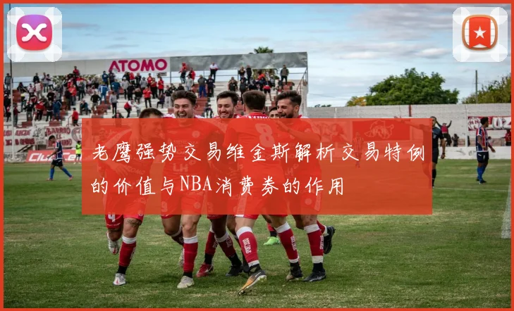 老鹰强势交易维金斯解析交易特例的价值与NBA消费券的作用