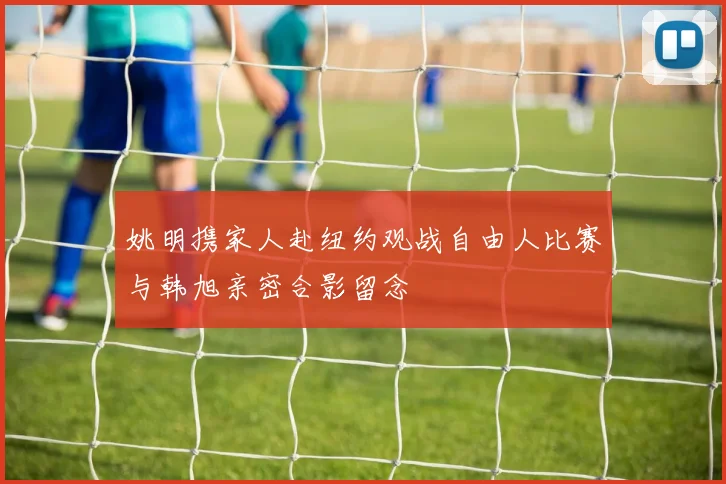 姚明携家人赴纽约观战自由人比赛与韩旭亲密合影留念