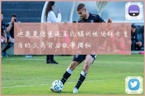 迪奥曼德重返莱比锡训练场转会皇马的交易背后故事揭秘