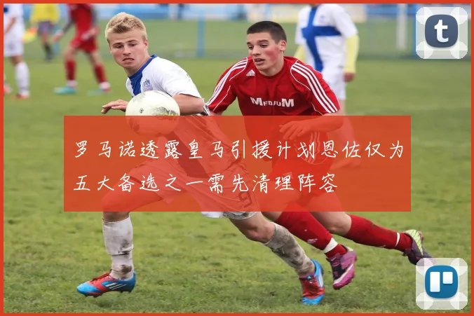 罗马诺透露皇马引援计划恩佐仅为五大备选之一需先清理阵容