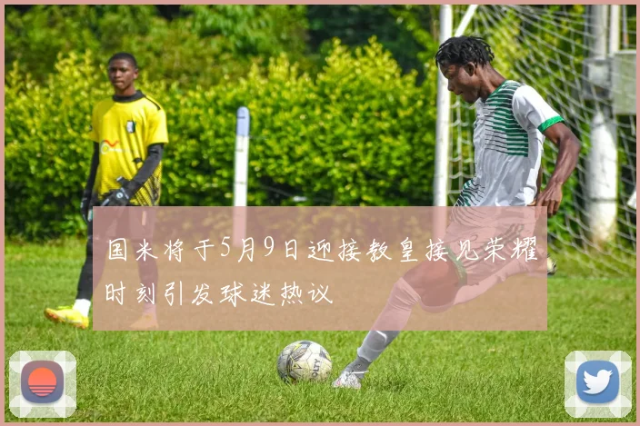 国米将于5月9日迎接教皇接见荣耀时刻引发球迷热议