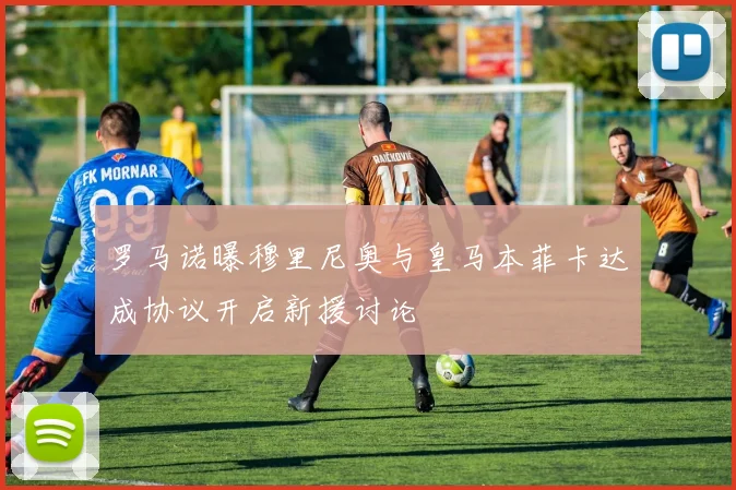罗马诺曝穆里尼奥与皇马本菲卡达成协议开启新援讨论