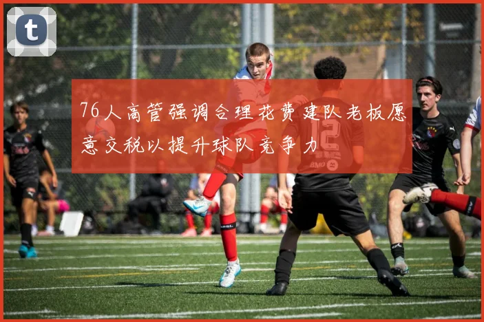 76人高管强调合理花费建队老板愿意交税以提升球队竞争力