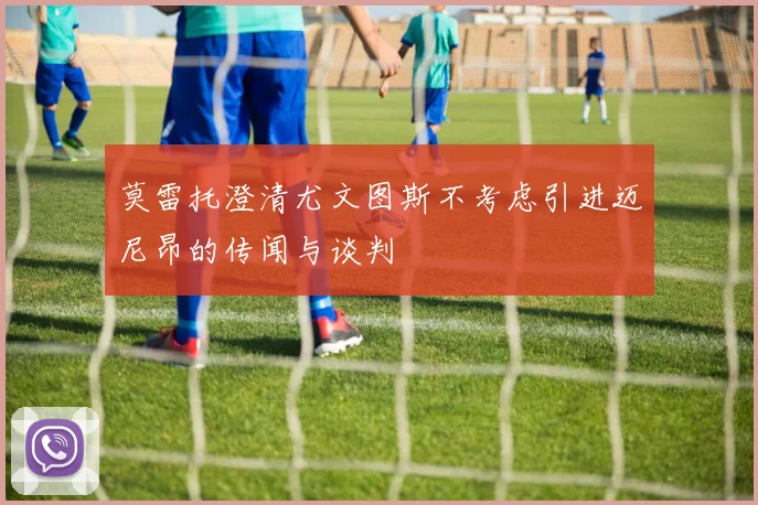 莫雷托澄清尤文图斯不考虑引进迈尼昂的传闻与谈判