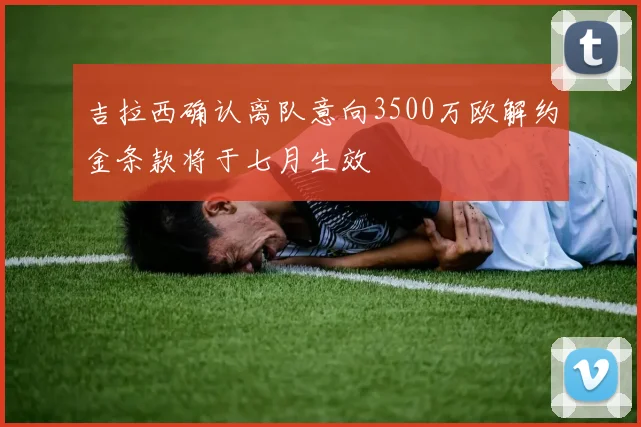 吉拉西确认离队意向3500万欧解约金条款将于七月生效