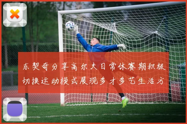 东契奇分享高尔夫日常休赛期积极切换运动模式展现多才多艺生活方式
