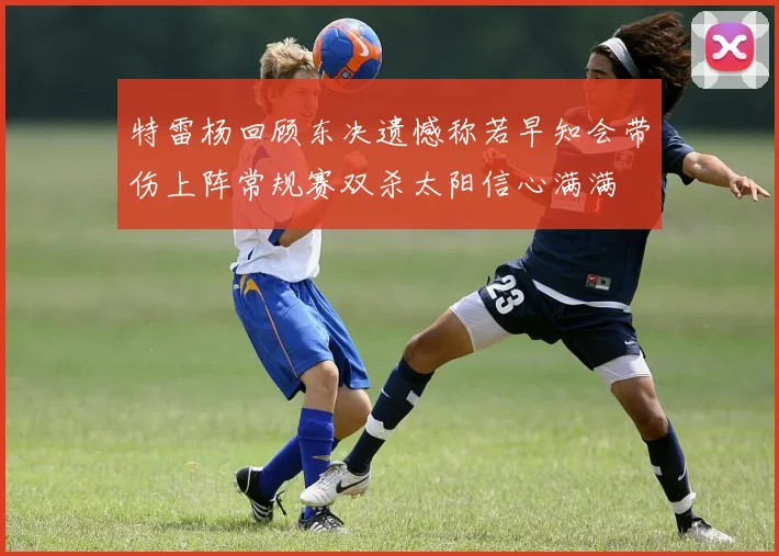 特雷杨回顾东决遗憾称若早知会带伤上阵常规赛双杀太阳信心满满