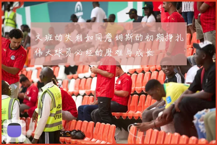 文班的失利如同詹姆斯的初期挣扎伟大球员必经的磨难与成长