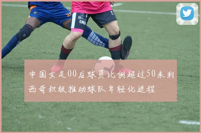 中国女足00后球员比例超过50米利西奇积极推动球队年轻化进程