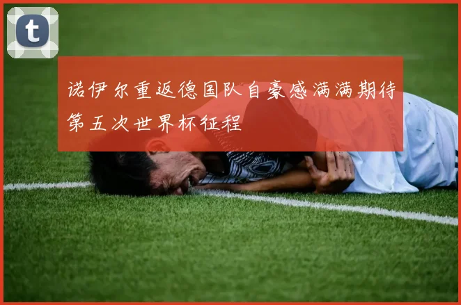 诺伊尔重返德国队自豪感满满期待第五次世界杯征程
