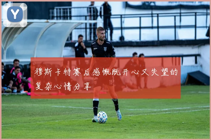穆斯卡特赛后感慨既开心又失望的复杂心情分享